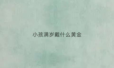 小孩满岁戴什么黄金(宝宝周岁戴的黄金手镯几个好)