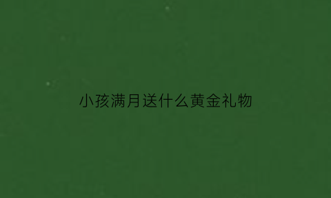 小孩满月送什么黄金礼物(小孩子满月送什么金器)