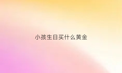 小孩生日买什么黄金(小孩子生日买什么)