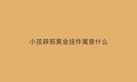 小孩辟邪黄金挂件寓意什么(小孩带的辟邪挂件怎么编的)