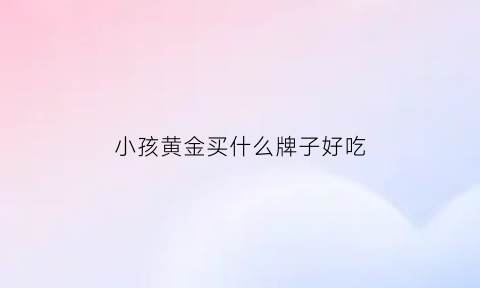 小孩黄金买什么牌子好吃(小孩金器买什么好)