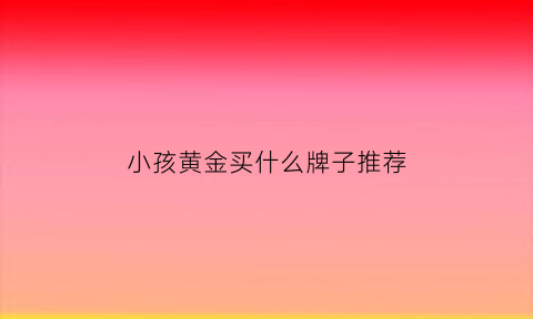 小孩黄金买什么牌子推荐(小孩子买什么金饰)