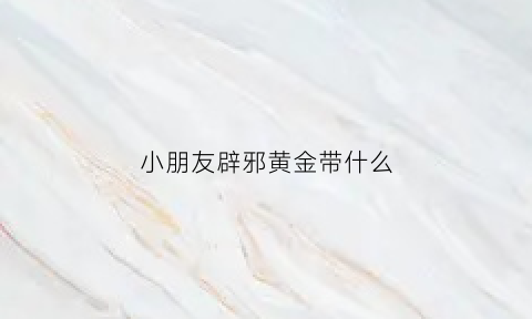 小朋友辟邪黄金带什么(小孩带什么黄金吊坠好)