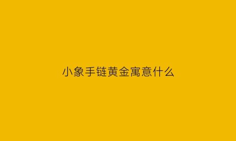 小象手链黄金寓意什么(小象首饰寓意)