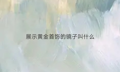 展示黄金首饰的镜子叫什么(黄金做的镜子)