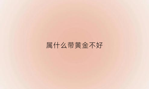 属什么带黄金不好(什么属相不能佩戴黄金)