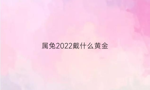 属兔2022戴什么黄金(属兔2022年戴什么)