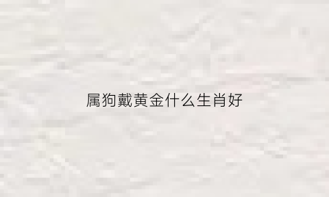 属狗戴黄金什么生肖好(属狗佩戴什么金生肖)