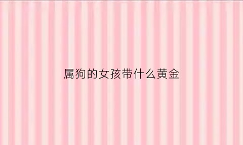 属狗的女孩带什么黄金(属狗的女孩带什么首饰比较好)