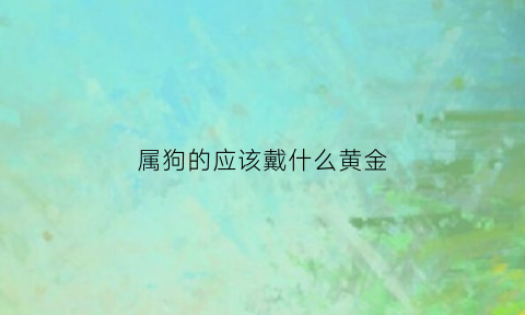 属狗的应该戴什么黄金(属狗适合戴什么珠宝)