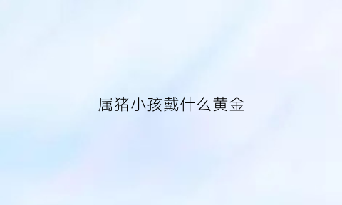 属猪小孩戴什么黄金(属猪的小男孩戴什么好)