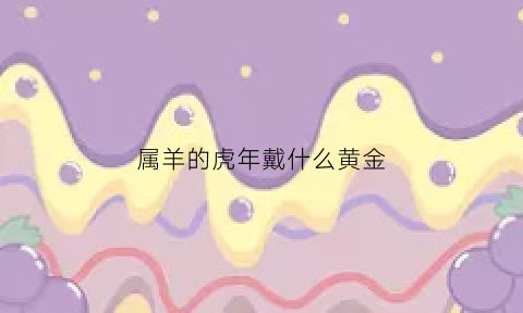 属羊的虎年戴什么黄金(属羊的虎年戴什么黄金饰品好)