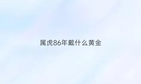 属虎86年戴什么黄金(1986年属虎2021年佩戴什么黄金首饰)