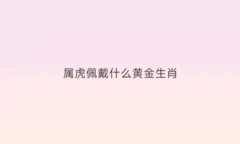 属虎佩戴什么黄金生肖(属虎佩戴金好吗)