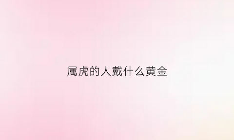 属虎的人戴什么黄金(属虎的人戴什么黄金吊坠好)