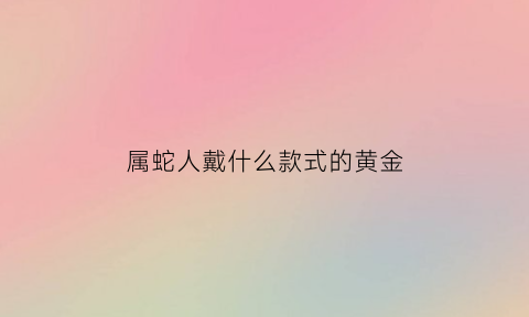 属蛇人戴什么款式的黄金(属蛇的人适合戴黄金吗)