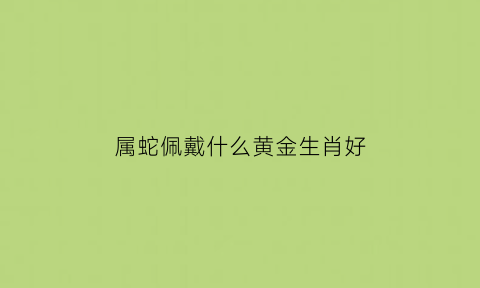 属蛇佩戴什么黄金生肖好(属蛇佩戴什么黄金生肖好一点)