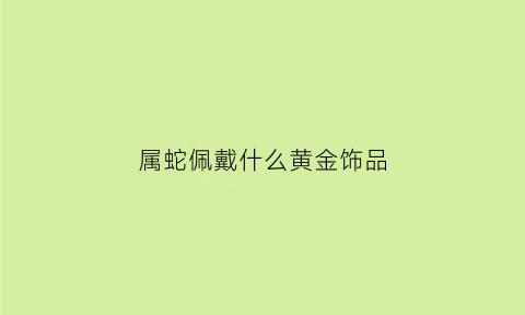 属蛇佩戴什么黄金饰品(属蛇佩戴什么黄金饰品好)