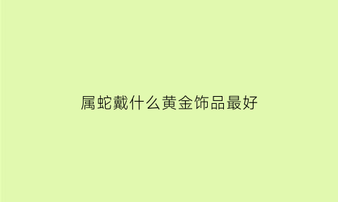 属蛇戴什么黄金饰品最好(属蛇戴什么黄金饰品最好呢)