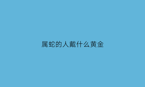 属蛇的人戴什么黄金(属蛇的人戴什么黄金饰品)