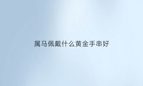 属马佩戴什么黄金手串好(2021年属马的佩戴什么黄金好)