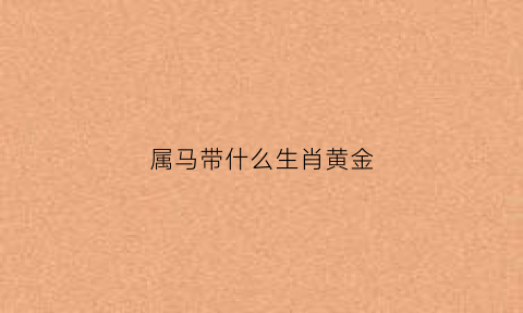 属马带什么生肖黄金(属马的带什么黄金生肖)