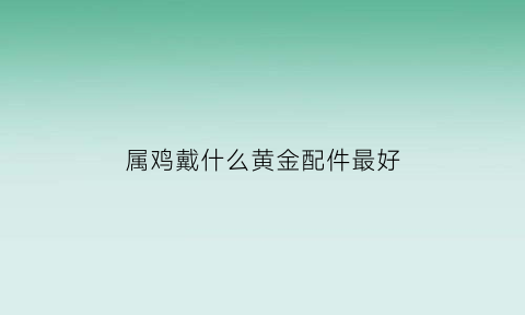 属鸡戴什么黄金配件最好(属鸡戴什么黄金配件最好呢)