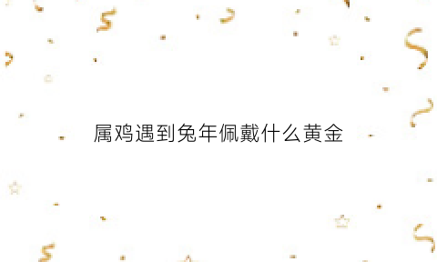 属鸡遇到兔年佩戴什么黄金