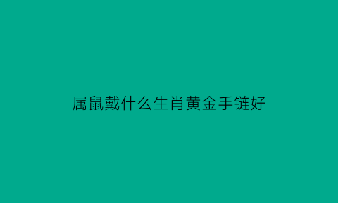 属鼠戴什么生肖黄金手链好(属鼠带什么金饰好)