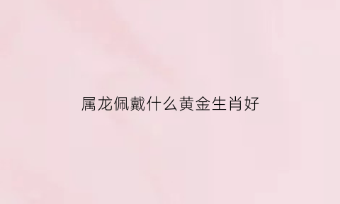 属龙佩戴什么黄金生肖好(十二生肖属龙佩戴什么金饰)