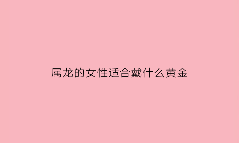 属龙的女性适合戴什么黄金(属龙的女人适合戴什么)