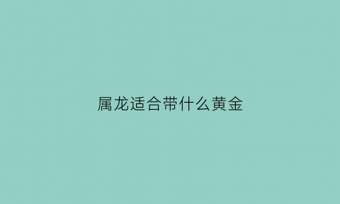 属龙适合带什么黄金(属龙的适合带什么珠宝)