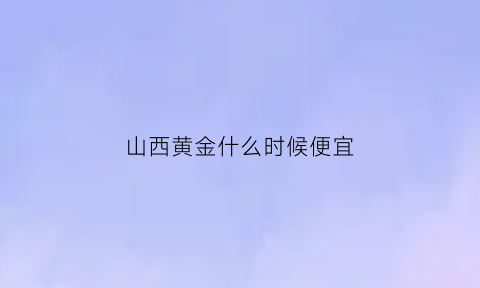 山西黄金什么时候便宜