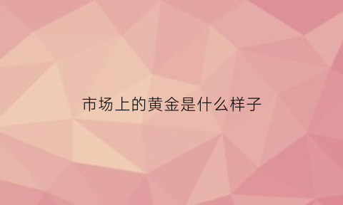 市场上的黄金是什么样子(市场上的黄金是什么样子的图片)