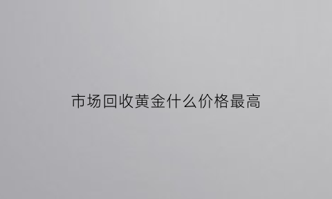 市场回收黄金什么价格最高