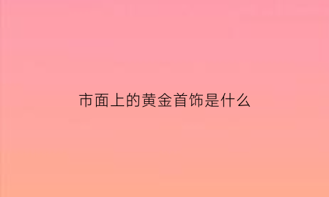 市面上的黄金首饰是什么(市面上的黄金是千足金还是万足金)