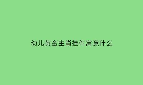 幼儿黄金生肖挂件寓意什么(儿童戴黄金生肖)