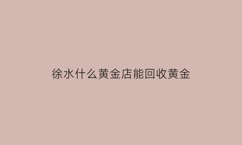 徐水什么黄金店能回收黄金(徐水金价)