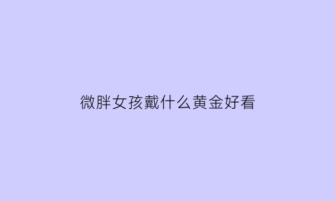 微胖女孩戴什么黄金好看(微胖女孩戴什么黄金好看图片)