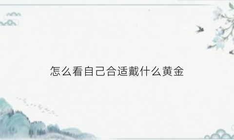 怎么看自己合适戴什么黄金(怎么看自己适合佩戴什么)