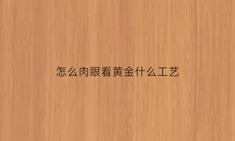 怎么肉眼看黄金什么工艺(怎样肉眼识别黄金)