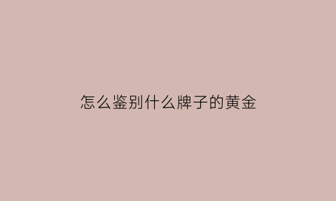 怎么鉴别什么牌子的黄金(怎样选黄金才知道不是假的)