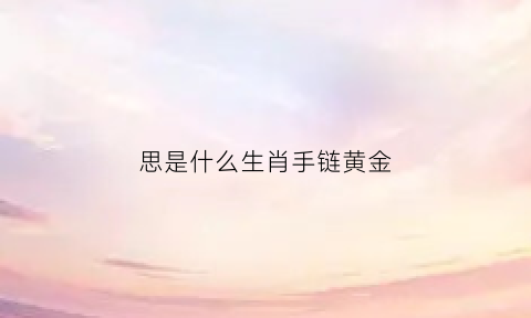 思是什么生肖手链黄金(思代表生肖)