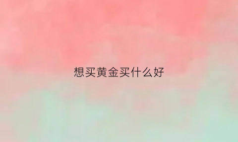 想买黄金买什么好(买黄金的话买什么金比较好)