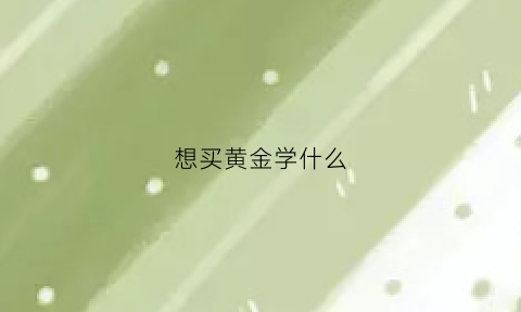 想买黄金学什么(买黄金的学问)