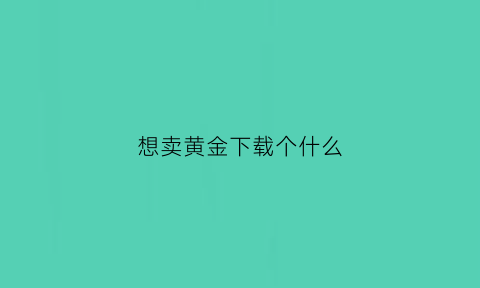 想卖黄金下载个什么(想卖黄金下载个什么软件好)