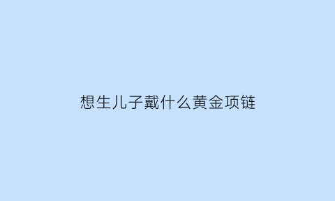 想生儿子戴什么黄金项链(想要孩子戴什么手链好)