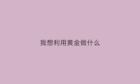 我想利用黄金做什么(黄金拿来做什么)