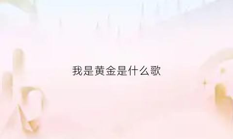 我是黄金是什么歌(我是黄金是什么歌曲)