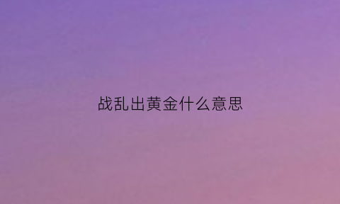 战乱出黄金什么意思(战乱啥意思)